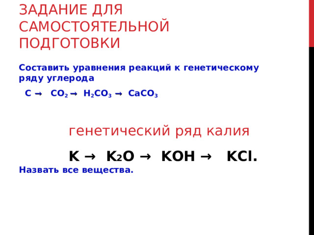 ЗАДАНИЕ ДЛЯ САМОСТОЯТЕЛЬНОЙ ПОДГОТОВКИ Составить уравнения реакций к генетическому ряду углерода  C  →  CO 2 →  H 2 CO 3  →  CaCO 3 Назвать все вещества. генетический ряд калия  K  →  K 2 O  →  KOH  →  KCl.   