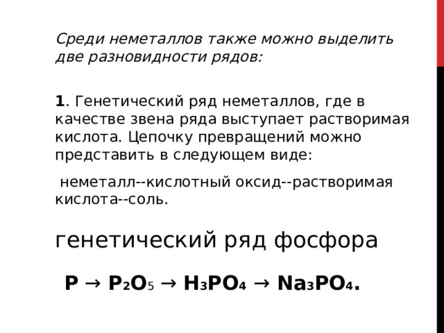 Среди неметаллов также можно выделить две разновидности рядов:   1 . Генетический ряд неметаллов, где в качестве звена ряда выступает растворимая кислота. Цепочку превращений можно представить в следующем виде:  неметалл--кислотный оксид--растворимая кислота--соль. генетический ряд фосфора P →  P 2 O 5 → H 3 PO 4  →  Na 3 PO 4 .   