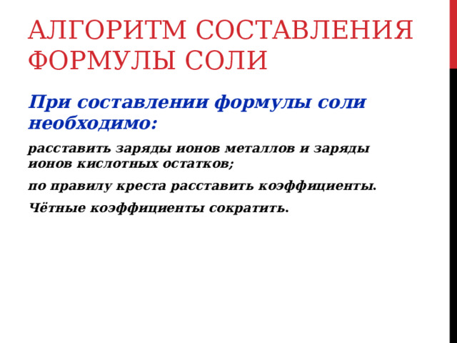 АЛГОРИТМ СОСТАВЛЕНИЯ ФОРМУЛЫ СОЛИ При составлении формулы соли необходимо: расставить заряды ионов металлов и заряды ионов кислотных остатков; по правилу креста расставить коэффициенты . Чётные коэффициенты сократить . 