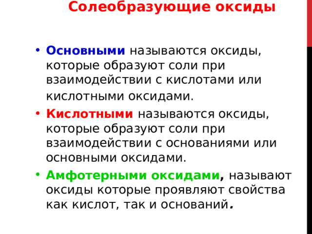 Солеобразующие оксиды ОПРЕДЕЛЕНИЕ ГРУПП ОКСИДОВ Основными  называются оксиды, которые образуют соли при взаимодействии с кислотами или кислотными оксидами.  Кислотными  называются оксиды, которые образуют соли при взаимодействии с основаниями или основными оксидами. Амфотерными оксидами ,  называют оксиды которые проявляют свойства как кислот, так и оснований . 