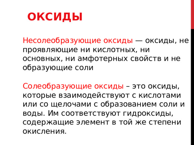 ОКСИДЫ Несолеобразующие оксиды — оксиды, не проявляющие ни кислотных, ни основных, ни амфотерных свойств и не образующие соли Солеобразующие оксиды – это оксиды, которые взаимодействуют с кислотами или со щелочами с образованием соли и воды. Им соответствуют гидроксиды, содержащие элемент в той же степени окисления. 