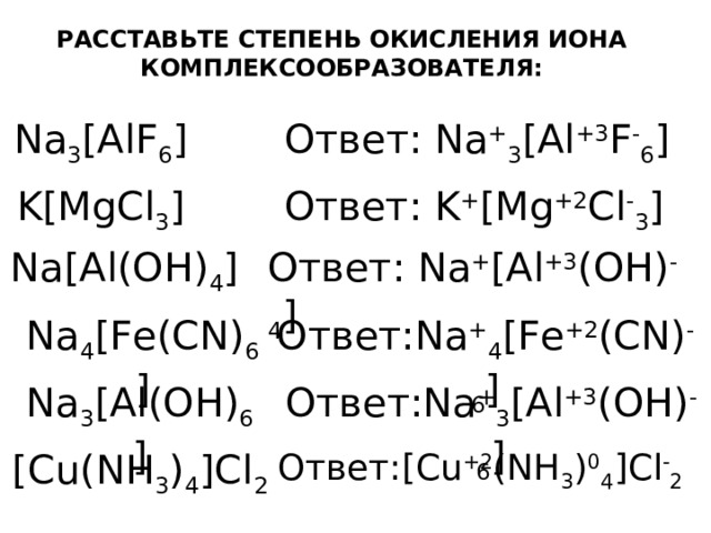РАССТАВЬТЕ СТЕПЕНЬ ОКИСЛЕНИЯ ИОНА КОМПЛЕКСООБРАЗОВАТЕЛЯ: Na 3 [AlF 6 ] Ответ: Na + 3 [Al +3 F - 6 ] K[MgCl 3 ] Ответ: K + [Mg +2 Cl - 3 ] Na[Al(OH) 4 ] Ответ: Na + [Al +3 (OH) - 4 ] Na 4 [Fe(CN) 6 ] Ответ: Na + 4 [Fe +2 (CN) - 6 ] Na 3 [Al(OH) 6 ] Ответ: Na + 3 [Al +3 (OH) - 6 ] [Cu(NH 3 ) 4 ]Cl 2 Ответ: [Cu +2 (NH 3 ) 0 4 ]Cl - 2 