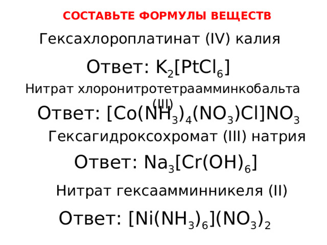 СОСТАВЬТЕ ФОРМУЛЫ ВЕЩЕСТВ Гексахлороплатинат (IV) калия Ответ: K 2 [PtCl 6 ] Нитрат хлоронитротетраамминкобальта (III) Ответ: [Co(NH 3 ) 4 (NO 3 )Cl]NO 3 Гексагидроксохромат (III) натрия Ответ: Na 3 [Cr(OH) 6 ] Нитрат гексаамминникеля (II) Ответ: [Ni(NH 3 ) 6 ](NO 3 ) 2 