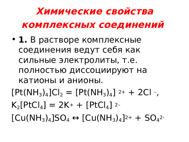 Химические свойства комплексных соединений  1.  В растворе комплексные соединения ведут себя как сильные электролиты, т.е. полностью диссоциируют на катионы и анионы . [Pt(NH 3 ) 4 ]Cl 2  = [Pt(NH 3 ) 4 ] 2+  + 2Cl – , K 2 [PtCl 4 ] = 2K +  + [PtCl 4 ] 2– [Cu(NH 3 ) 4 ]SO 4 ↔ [Cu(NH 3 ) 4 ] 2+ + SO 4 2- 
