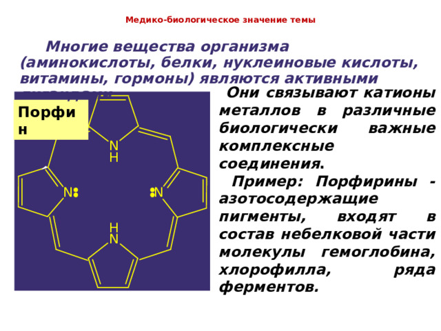  Медико-биологическое значение темы    Многие вещества организма (аминокислоты, белки, нуклеиновые кислоты, витамины, гормоны) являются активными лигандами.  Они связывают катионы металлов в различные биологически важные комплексные соединения .   Пример:  Порфирины - азотосодержащие пигменты, входят в состав небелковой части молекулы гемоглобина, хлорофилла, ряда ферментов. Порфин 