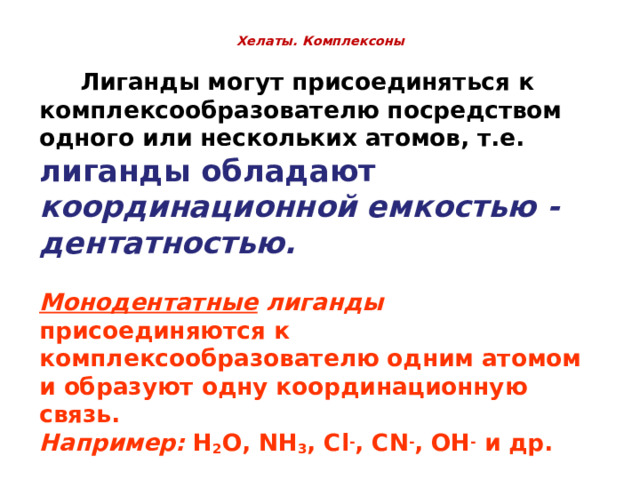  Хелаты. Комплексоны       Лиганды могут присоединяться к комплексообразователю посредством одного или нескольких атомов, т.е. лиганды обладают координационной емкостью - дентатностью.  Монодентатные лиганды присоединяются к комплексообразователю одним атомом и образуют одну координационную связь. Например: H 2 O, NH 3 , Cl - , CN - , OH - и др.  