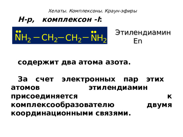 Хелаты. Комплексоны. Краун-эфиры Н-р, комплексон - I :    содержит два атома азота.  За счет электронных пар этих атомов этилендиамин присоединяется к комплексообразователю двумя координационными связями.  Этилендиамин  En 