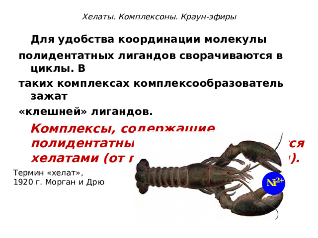 Хелаты. Комплексоны. Краун-эфиры  Для удобства координации молекулы полидентатных лигандов сворачиваются в циклы. В таких комплексах комплексообразователь зажат «клешней» лигандов.  Комплексы, содержащие полидентатные лиганды, называются хелатами (от греч. chelate - клешня).  Термин «хелат», 1920 г. Морган и Дрю 