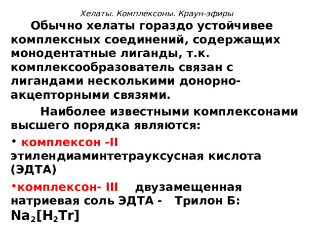  Хелаты. Комплексоны. Краун-эфиры    Обычно хелаты гораздо устойчивее комплексных соединений, содержащих монодентатные лиганды, т.к. комплексообразователь связан с лигандами несколькими донорно-акцепторными связями.   Наиболее известными комплексонами высшего порядка являются:  комплексон - II  этилендиаминтетрауксусная кислота (ЭДТА) комплексон- III  двузамещенная натриевая соль ЭДТА - Трилон Б: Na 2 [ H 2 Tr ]  