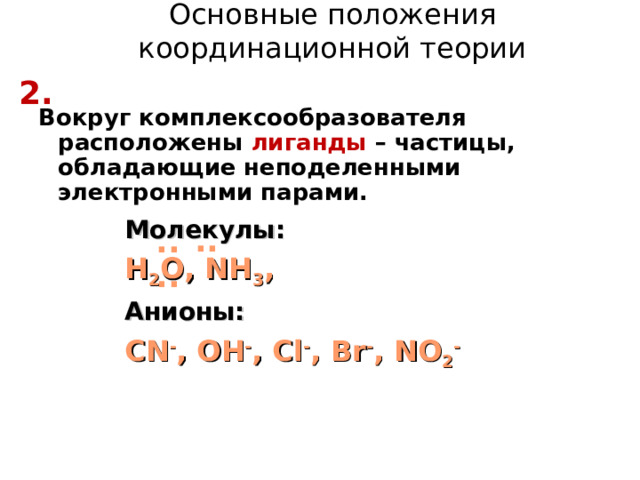 Основные положения координационной теории 2 . Вокруг комплексообразователя расположены лиганды – частицы, обладающие неподеленными электронными парами. Молекулы: H 2 O, NH 3 , Анионы: CN - , OH - , Cl - , Br - , NO 2 - .. .. .. 