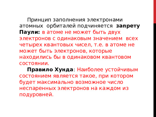 Принцип заполнения электронами атомных орбиталей подчиняется запрету Паули: в атоме не может быть двух электронов с одинаковым значением всех четырех квантовых чисел, т.е. в атоме не может быть электронов, которые находились бы в одинаковом квантовом состоянии. Правило Хунда : Наиболее устойчивым состоянием является такое, при котором будет максимально возможное число неспаренных электронов на каждом из подуровней. 