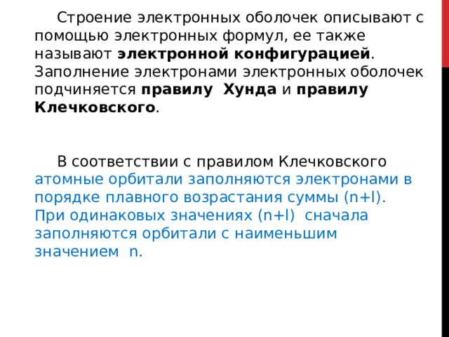 Строение электронных оболочек описывают с помощью электронных формул, ее также называют электронной конфигурацией . Заполнение электронами электронных оболочек подчиняется правилу Хунда и правилу Клечковского . В соответствии с правилом Клечковского атомные орбитали заполняются электронами в порядке плавного возрастания суммы (n+l). При одинаковых значениях (n+l) сначала заполняются орбитали с наименьшим значением n. 