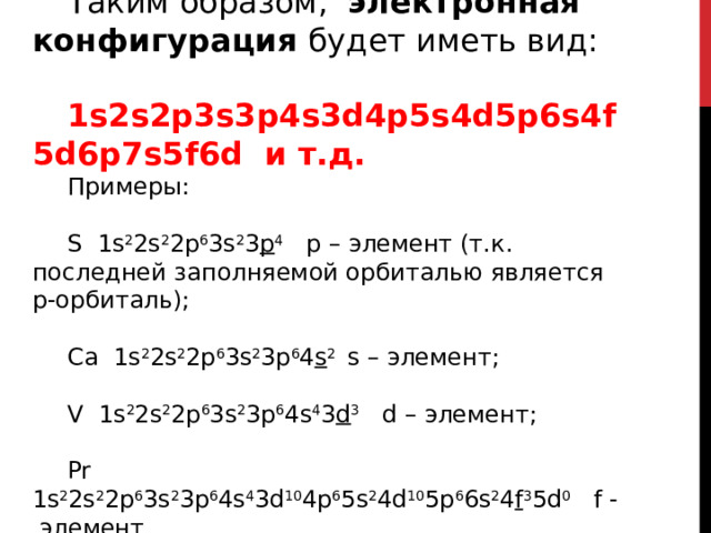 Таким образом, электронная конфигурация будет иметь вид:  1s2s2p3s3p4s3d4p5s4d5p6s4f5d6p7s5f6d и т.д. Примеры: S 1s 2 2s 2 2p 6 3s 2 3 p 4 p – элемент (т.к. последней заполняемой орбиталью является p-орбиталь); Ca 1s 2 2s 2 2p 6 3s 2 3p 6 4 s 2 s – элемент; V 1s 2 2s 2 2p 6 3s 2 3p 6 4s 4 3 d 3 d – элемент; Pr 1s 2 2s 2 2p 6 3s 2 3p 6 4s 4 3d 10 4p 6 5s 2 4d 10 5p 6 6s 2 4 f 3 5d 0 f - элемент 