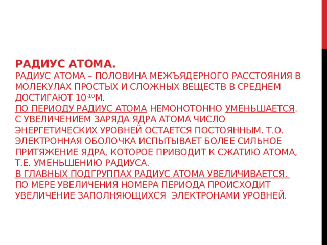 Радиус атома.  Радиус атома – половина межъядерного расстояния в молекулах простых и сложных веществ в среднем достигают 10 -10 м.  По периоду радиус атома немонотонно уменьшается . С увеличением заряда ядра атома число энергетических уровней остается постоянным. Т.о. электронная оболочка испытывает более сильное притяжение ядра, которое приводит к сжатию атома, т.е. уменьшению радиуса.  В главных подгруппах радиус атома увеличивается. По мере увеличения номера периода происходит увеличение заполняющихся электронами уровней. 