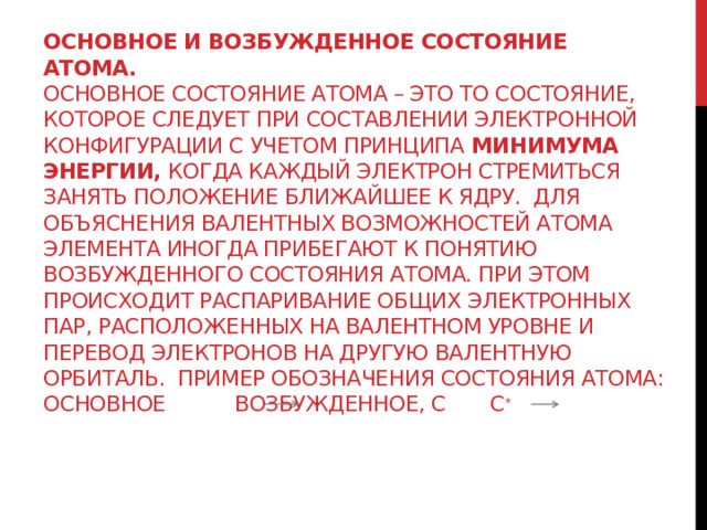 Основное и возбужденное состояние атома.  Основное состояние атома – это то состояние, которое следует при составлении электронной конфигурации с учетом принципа минимума энергии, когда каждый электрон стремиться занять положение ближайшее к ядру. Для объяснения валентных возможностей атома элемента иногда прибегают к понятию возбужденного состояния атома. При этом происходит распаривание общих электронных пар, расположенных на валентном уровне и перевод электронов на другую валентную орбиталь. Пример обозначения состояния атома: основное возбужденное, C C *    