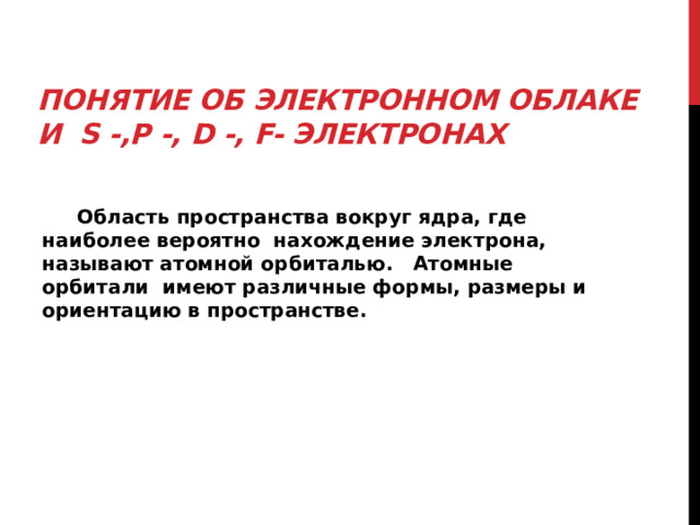 Понятие об электронном облаке  и s -,p -, d -, f- электронах    Область пространства вокруг ядра, где наиболее вероятно нахождение электрона, называют атомной орбиталью. Атомные орбитали имеют различные формы, размеры и ориентацию в пространстве.  