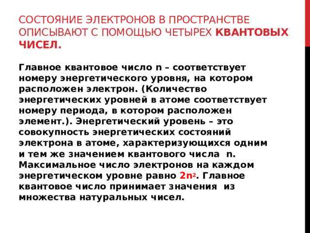 Состояние электронов в пространстве описывают с помощью четырех квантовых чисел. Главное квантовое число n – соответствует номеру энергетического уровня, на котором расположен электрон. (Количество энергетических уровней в атоме соответствует номеру периода, в котором расположен элемент.). Энергетический уровень – это совокупность энергетических состояний электрона в атоме, характеризующихся одним и тем же значением квантового числа n. Максимальное число электронов на каждом энергетическом уровне равно 2n 2 . Главное квантовое число принимает значения из множества натуральных чисел.  