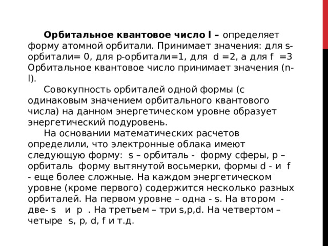 Орбитальное квантовое число l – определяет форму атомной орбитали. Принимает значения: для s- орбитали= 0, для p-орбитали=1, для d =2, а для f =3 Орбитальное квантовое число принимает значения (n-l). Совокупность орбиталей одной формы (с одинаковым значением орбитального квантового числа) на данном энергетическом уровне образует энергетический подуровень. На основании математических расчетов определили, что электронные облака имеют следующую форму: s – орбиталь - форму сферы, р – орбиталь форму вытянутой восьмерки, формы d - и f - еще более сложные. На каждом энергетическом уровне (кроме первого) содержится несколько разных орбиталей. На первом уровне – одна - s. На втором - две- s и p . На третьем – три s,p,d. На четвертом – четыре s, p, d, f и т.д. 