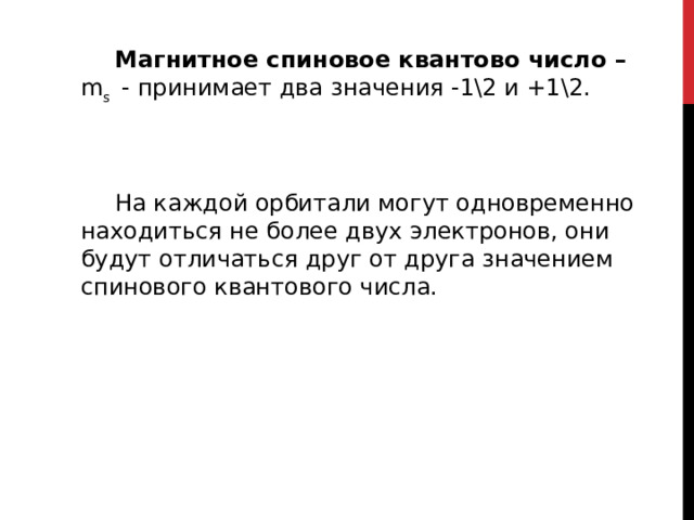     Магнитное спиновое квантово число – m s - принимает два значения -1\2 и +1\2. На каждой орбитали могут одновременно находиться не более двух электронов, они будут отличаться друг от друга значением спинового квантового числа. 