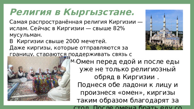Религия в Кыргызстане.  Самая распространённая религия Киргизии — ислам. Сейчас в Киргизии — свыше 82% мусульман. В Киргизии свыше 2000 мечетей. Даже киргизы, которые отправляются за границу, стараются поддерживать связь с мусульманским миром. Омен перед едой и после еды уже не только религиозный обряд в Киргизии . Поднеся обе ладони к лицу и произнеся «омен», киргизы таким образом благодарят за стол. После омена брать еду со стола не принято. 