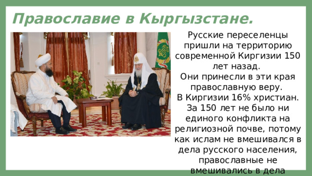 Православие в Кыргызстане. Русские переселенцы пришли на территорию современной Киргизии 150 лет назад. Они принесли в эти края православную веру. В Киргизии 16% христиан. За 150 лет не было ни единого конфликта на религиозной почве, потому как ислам не вмешивался в дела русского населения, православные не вмешивались в дела киргизов.   