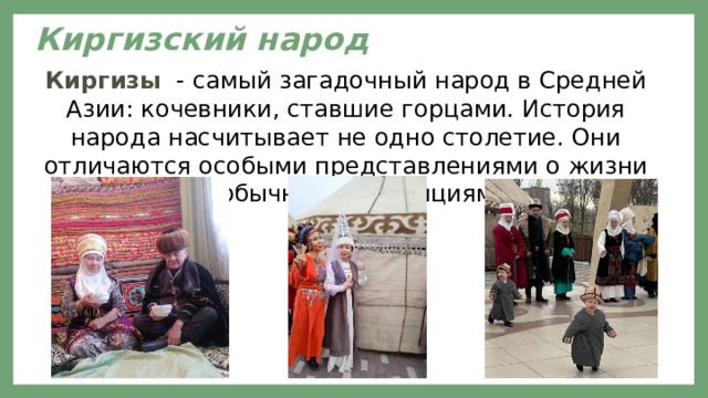 Киргизский народ   Киргизы - самый загадочный народ в Средней Азии: кочевники, ставшие горцами. История народа насчитывает не одно столетие. Они отличаются особыми представлениями о жизни и необычными традициями. 