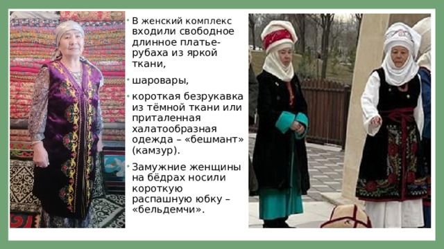 В женский комплекс входили свободное длинное платье-рубаха из яркой ткани, шаровары, короткая безрукавка из тёмной ткани или приталенная халатообразная одежда – «бешмант» (камзур). Замужние женщины на бёдрах носили короткую распашную юбку – «бельдемчи». 