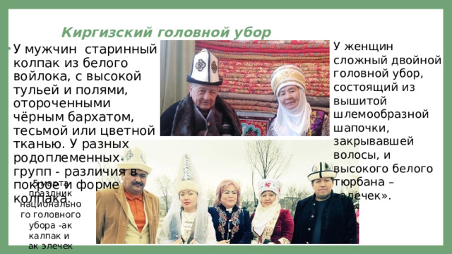  Киргизский головной убор    У женщин сложный двойной головной убор, состоящий из вышитой шлемообразной шапочки, закрывавшей волосы, и высокого белого тюрбана – «элечек». У мужчин старинный колпак из белого войлока, с высокой тульей и полями, отороченными чёрным бархатом, тесьмой или цветной тканью. У разных родоплеменных групп - различия в покрое и форме колпака. 5 марта праздник национального головного убора -ак калпак и ак элечек 