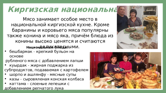  Киргизская национальная еда Мясо занимает особое место в национальной киргизской кухне. Кроме баранины и коровьего мяса популярны также конина и мясо яка, причём блюда из конины высоко ценятся и считаются деликатесными. Национальные блюда: бешбармак - крепкий бульон на основе  рубленого мяса с добавлением лапши куырдак - жирная поджарка из субпродуктов, подаваемая с картофелем шорпо и ашлянфу - мясные супы казы - сыровяленая конская колбаса каттама - слоеные лепешки с добавлением репчатого лука 