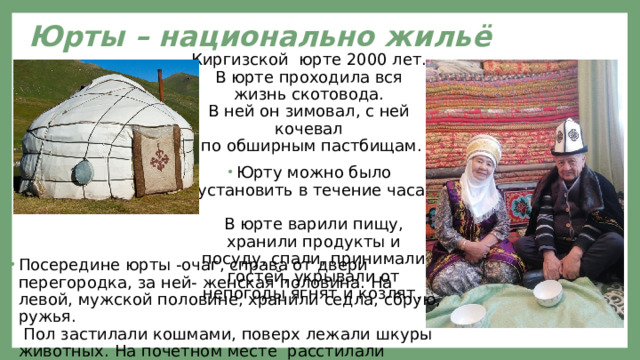 Юрты – национально жильё Киргизской юрте 2000 лет.  В юрте проходила вся жизнь скотовода.  В ней он зимовал, с ней кочевал  по обширным пастбищам. Юрту можно было установить в течение часа.  В юрте варили пищу, хранили продукты и посуду, спали, принимали гостей, укрывали от непогоды ягнят и козлят . Посередине юрты -очаг, справа от двери перегородка, за ней- женская половина. На левой, мужской половине, хранили седла, сбрую, ружья.  Пол застилали кошмами, поверх лежали шкуры животных. На почетном месте расстилали войлочный ковер . 