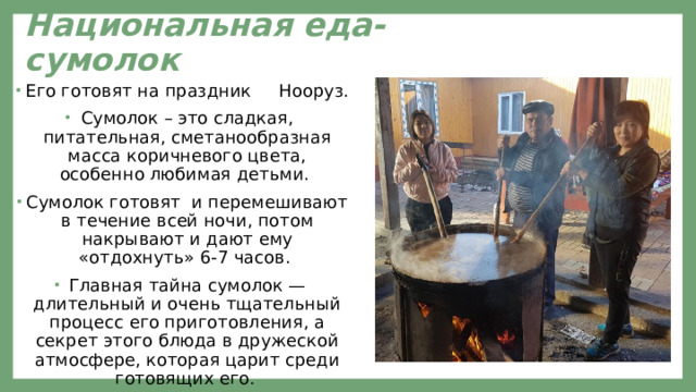 Национальная еда-сумолок Его готовят на праздник Нооруз. Сумолок – это сладкая, питательная, сметанообразная масса коричневого цвета, особенно любимая детьми. Сумолок готовят и перемешивают в течение всей ночи, потом накрывают и дают ему «отдохнуть» 6-7 часов. Главная тайна сумолок — длительный и очень тщательный процесс его приготовления, а секрет этого блюда в дружеской атмосфере, которая царит среди готовящих его . 