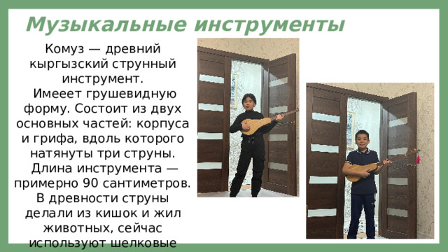 Музыкальные инструменты Комуз — древний кыргызский струнный инструмент.  Имееет грушевидную форму. Состоит из двух основных частей: корпуса и грифа, вдоль которого натянуты три струны.  Длина инструмента — примерно 90 сантиметров. В древности струны делали из кишок и жил животных, сейчас используют шелковые нити или синтетические материалы. 