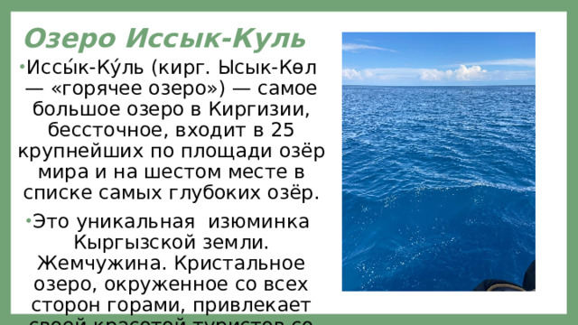 Озеро Иссык-Куль Иссы́к-Ку́ль (кирг. Ысык-Көл — «горячее озеро») — самое большое озеро в Киргизии, бессточное, входит в 25 крупнейших по площади озёр мира и на шестом месте в списке самых глубоких озёр. Это уникальная изюминка Кыргызской земли. Жемчужина. Кристальное озеро, окруженное со всех сторон горами, привлекает своей красотой туристов со всех уголков мира. 