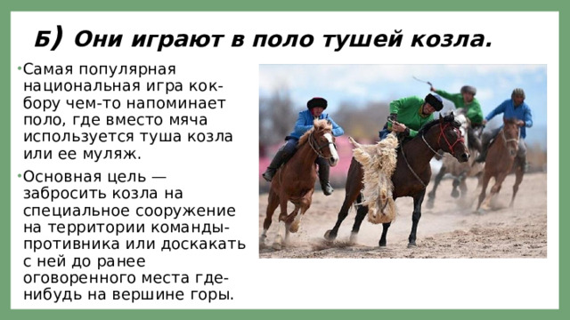 Б ) Они играют в поло тушей козла. Самая популярная национальная игра кок-бору чем-то напоминает поло, где вместо мяча используется туша козла или ее муляж. Основная цель — забросить козла на специальное сооружение на территории команды-противника или доскакать с ней до ранее оговоренного места где-нибудь на вершине горы. 
