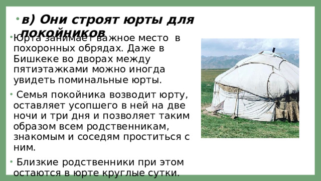 в) Они строят юрты для покойников Юрта занимает важное место в похоронных обрядах. Даже в Бишкеке во дворах между пятиэтажками можно иногда увидеть поминальные юрты.  Семья покойника возводит юрту, оставляет усопшего в ней на две ночи и три дня и позволяет таким образом всем родственникам, знакомым и соседям проститься с ним.  Близкие родственники при этом остаются в юрте круглые сутки. 