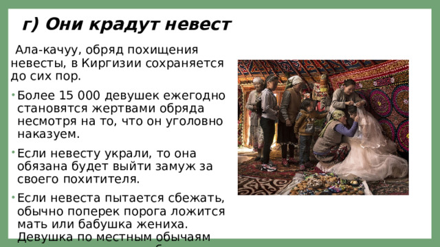 г) Они крадут невест  Ала-качуу, обряд похищения невесты, в Киргизии сохраняется до сих пор. Более 15 000 девушек ежегодно становятся жертвами обряда несмотря на то, что он уголовно наказуем. Если невесту украли, то она обязана будет выйти замуж за своего похитителя. Если невеста пытается сбежать, обычно поперек порога ложится мать или бабушка жениха. Девушка по местным обычаям не имеет права оскорбить старшего — перешагнуть через него. 