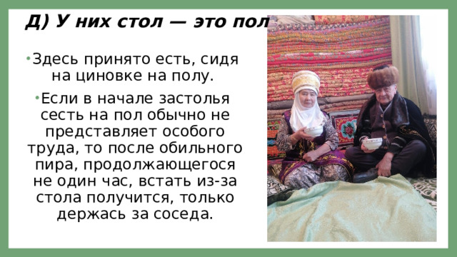 Д) У них стол — это пол Здесь принято есть, сидя на циновке на полу. Если в начале застолья сесть на пол обычно не представляет особого труда, то после обильного пира, продолжающегося не один час, встать из-за стола получится, только держась за соседа. 