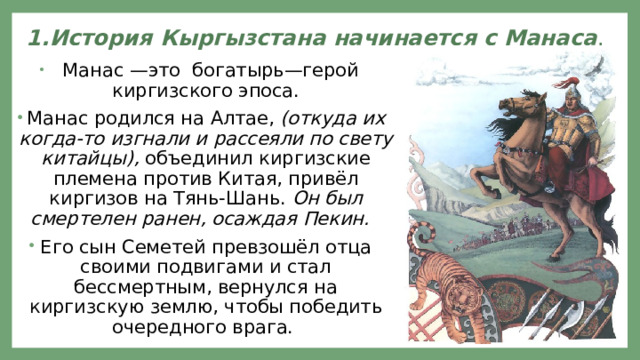 1.История Кыргызстана начинается с Манаса .    Манас —это богатырь—герой киргизского эпоса. Манас родился на Алтае, (откуда их когда-то изгнали и рассеяли по свету китайцы), объединил киргизские племена против Китая, привёл киргизов на Тянь-Шань. Он  был смертелен ранен, осаждая Пекин.  Его сын Семетей превзошёл отца своими подвигами и стал бессмертным, вернулся на киргизскую землю, чтобы победить очередного врага. 