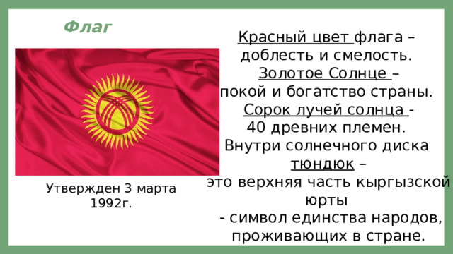 Флаг  Красный цвет флага – доблесть и смелость. Золотое Солнце – покой и богатство страны. Сорок лучей солнца - 40 древних племен. Внутри солнечного диска  тюндюк – это верхняя часть кыргызской юрты  - символ единства народов, проживающих в стране. Утвержден 3 марта 1992г. 