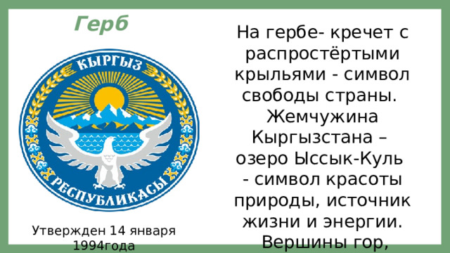На гербе- кречет с распростёртыми крыльями - символ свободы страны. Жемчужина Кыргызстана – озеро Ыссык-Куль - символ красоты природы, источник жизни и энергии.  Вершины гор, освещённые солнцем, похожи на белый колпак кыргызского народа Герб   Утвержден 14 января 1994года 
