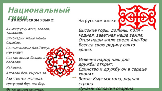Национальный гимн  На киргизском языке: Ак мөңгүлүү аска, зоолор, талаалар, Элибиздин жаны менен барабар. Сансыз кылым Ала-Тоосун мекендеп, Сактап келди биздин ата-бабалар! Кайырма: Алгалай бер, кыргыз эл, Азаттыктын жолунда. Өркүндөй бер, өсө бер, Өз тагдырың колуңда. Аткарылып элдин үмүт тилеги, берели. На русском языке: Высокие горы, долины, поля - Родная, заветная наша земля. Отцы наши жили среди Ала-Тоо Всегда свою родину свято храня.  Извечно народ наш для дружбы открыт, Единство и дружбу он в сердце хранит. Земля Кыргызстана, родная страна Лучами согласия озарена. 