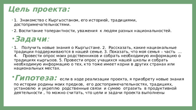  Цель проекта:   1. Знакомство с Кыргызстаном, его историей, традициями, достопримечательностями. 2. Воспитание толерантности, уважения к людям разных национальностей. Задачи : 1.  Получить новые знания о Кыргыстане. 2. Рассказать, какие национальные традиции поддерживаются в нашей семье. 3. Показать, что моя семья – часть …  4.  Провести опрос моих родственников и собрать необходимую информацию о традициях кыргызов. 5. Провести опрос учащихся нашей школы и собрать необходимую информацию о тех, кто тоже имеет корни в других странах или национальных местах. Гипотеза:  если в ходе реализации проекта, я приобрету новые знания по истории родины моих предков, его достопримечательностях, традициях, установлю и укреплю родственные связи и сумею  отразить в продуктивной деятельности , то можно считать, что цели и задачи проекта выполнены 
