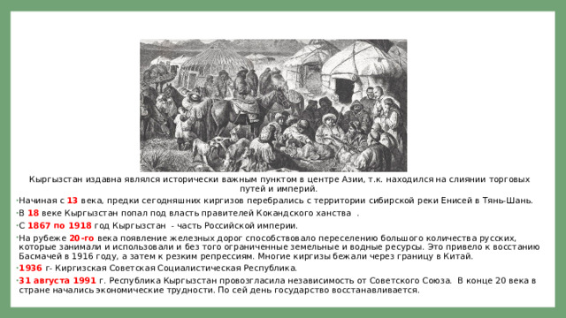 Кыргыз­стан - краткая история      Кыргызстан издавна являлся исторически важным пунктом в центре Азии, т.к. находился на слиянии торговых путей и империй. Начиная с 13 века, предки сегодняшних киргизов перебрались с территории сибирской реки Енисей в Тянь-Шань. В 18 веке Кыргызстан попал под власть правителей Кокандского ханства . С 1867 по 1918 год Кыргызстан - часть Российской империи. На рубеже 20-го века появление железных дорог способствовало переселению большого количества русских, которые занимали и использовали и без того ограниченные земельные и водные ресурсы. Это привело к восстанию Басмачей в 1916 году, а затем к резким репрессиям. Многие киргизы бежали через границу в Китай. 1936 г- Киргизская Советская Социалистическая Республика. 31 августа 1991 г. Республика Кыргызстан провозгласила независимость от Советского Союза. В конце 20 века в стране начались экономические трудности. По сей день государство восстанавливается.  
