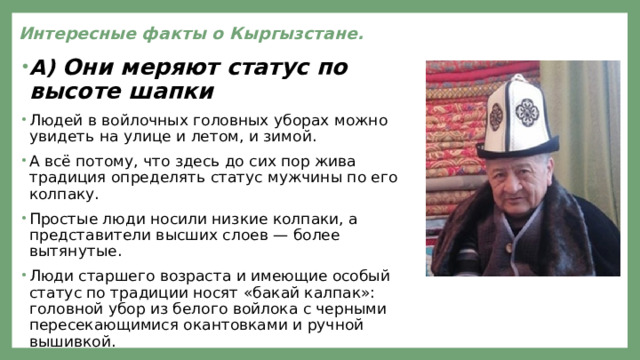 Интересные факты о Кыргызстане.   А) Они меряют статус по высоте шапки Людей в войлочных головных уборах можно увидеть на улице и летом, и зимой. А всё потому, что здесь до сих пор жива традиция определять статус мужчины по его колпаку. Простые люди носили низкие колпаки, а представители высших слоев — более вытянутые. Люди старшего возраста и имеющие особый статус по традиции носят «бакай калпак»: головной убор из белого войлока с черными пересекающимися окантовками и ручной вышивкой. 