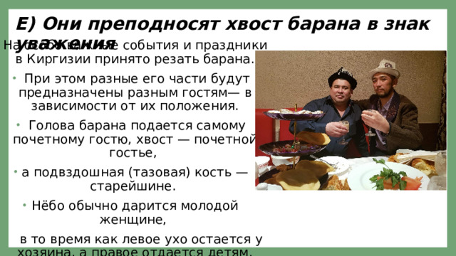 Е) Они преподносят хвост барана в знак уважения На особо важные события и праздники в Киргизии принято резать барана.  При этом разные его части будут предназначены разным гостям— в зависимости от их положения.  Голова барана подается самому  почетному гостю, хвост — почетной  гостье, а подвздошная (тазовая) кость — старейшине. Нёбо обычно дарится молодой женщине,  в то время как левое ухо остается у хозяина, а правое отдается детям. 