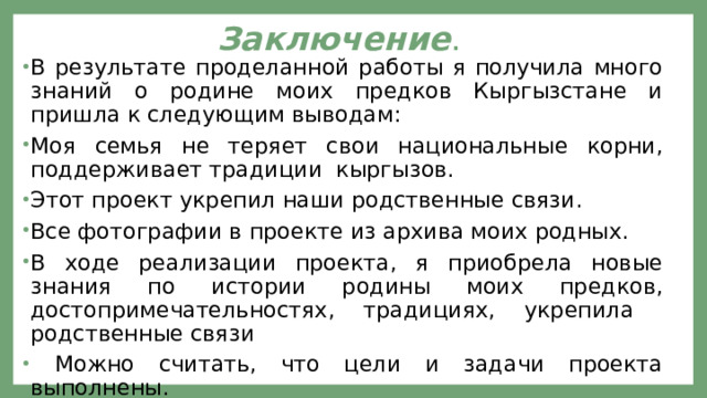 Заключение . В результате проделанной работы я получила много знаний о родине моих предков Кыргызстане и пришла к следующим выводам: Моя семья не теряет свои национальные корни, поддерживает традиции кыргызов. Этот проект укрепил наши родственные связи. Все фотографии в проекте из архива моих родных. В ходе реализации проекта, я приобрела новые знания по истории родины моих предков, достопримечательностях, традициях, укрепила родственные связи  Можно считать, что цели и задачи проекта выполнены. 