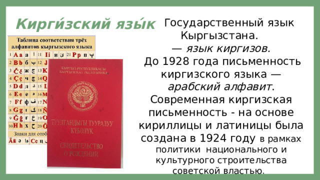 Кирги́зский язы́к  Государственный язык Кыргызстана. — язык киргизов.  До 1928 года письменность киргизского языка — арабский алфавит . Современная киргизская письменность - на основе кириллицы и латиницы была создана в 1924 году в рамках политики национального и культурного строительства советской властью . 