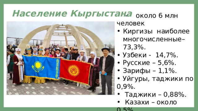Население Кыргыстана  - около 6 млн человек Киргизы наиболее многочисленные– 73,3%. • Узбеки - 14,7%. • Русские – 5,6%. Зарифы – 1,1%.  Уйгуры, таджики по 0,9%.  Таджики – 0,88%.  Казахи – около 0,5%.  Остальные -1%. 