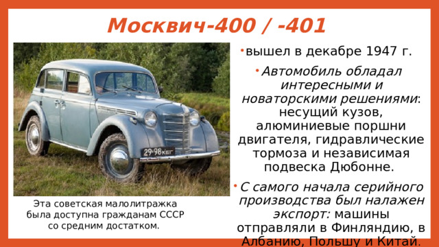 Москвич-400 / -401   вышел в декабре 1947 г. Автомобиль обладал интересными и новаторскими решениями : несущий кузов, алюминиевые поршни двигателя, гидравлические тормоза и независимая подвеска Дюбонне. С самого начала серийного производства был налажен экспорт: машины отправляли в Финляндию, в Албанию, Польшу и Китай . Эта советская малолитражка была доступна гражданам СССР со средним достатком. 