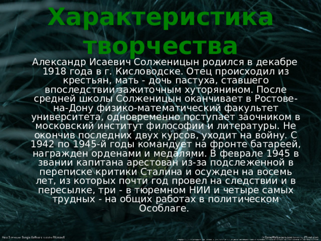 Характеристика творчества  Александр Исаевич Солженицын родился в декабре 1918 года в г. Кисловодске. Отец происходил из крестьян, мать - дочь пастуха, ставшего впоследствии зажиточным хуторянином. После средней школы Солженицын оканчивает в Ростове-на-Дону физико-математический факультет университета, одновременно поступает заочником в московский институт философии и литературы. Не окончив последних двух курсов, уходит на войну. С 1942 по 1945-й годы командует на фронте батареей, награжден орденами и медалями. В феврале 1945 в звании капитана арестован из-за подслеженной в переписке критики Сталина и осужден на восемь лет, из которых почти год провел на следствии и в пересылке, три - в тюремном НИИ и четыре самых трудных - на общих работах в политическом Особлаге. 